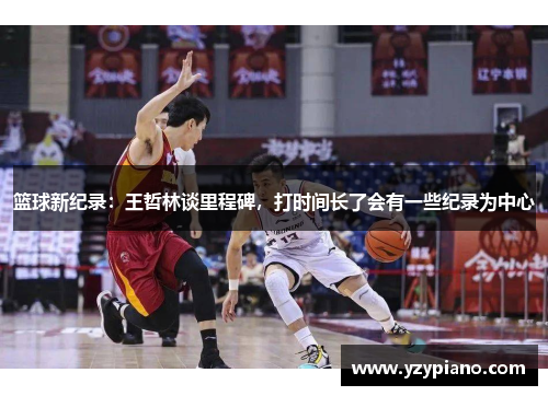 篮球新纪录：王哲林谈里程碑，打时间长了会有一些纪录为中心